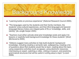 Background Knowledge“Learning builds on previous experience” (National Research Council 2000).“The languages used by the students and their family members, the students’ cross-cultural experiences, and their [first language] and [second language] literacy history are integral parts of ELLs’ knowledge, skills, and identity” (de Jong & Harper 2005).“Teachers must either activate what prior knowledge exists and apply it to lessons or explicitly build background knowledge for these students” (Short & Echevarría 2005).“Gibbons suggest many activities to help build students’ background knowledge, including creating a semantic web, wallpapering, creating a list of questions about that students would like to learn, reading about the topic, using cooperative activities (such as jigsaw), using electronic resources, interviewing an expert, watching a video, visiting a museum, and practicing grammatical structures that will be useful in writing about a topic” (Liviant 2006) 
