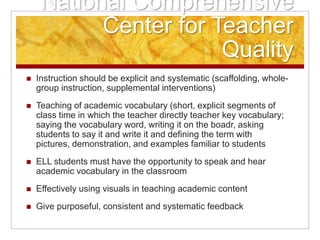 National Comprehensive Center for Teacher QualityInstruction should be explicit and systematic (scaffolding, whole-group instruction, supplemental interventions)Teaching of academic vocabulary (short, explicit segments of class time in which the teacher directly teacher key vocabulary; saying the vocabulary word, writing it on the boadr, asking students to say it and write it and defining the term with pictures, demonstration, and examples familiar to studentsELL students must have the opportunity to speak and hear academic vocabulary in the classroomEffectively using visuals in teaching academic contentGive purposeful, consistent and systematic feedback