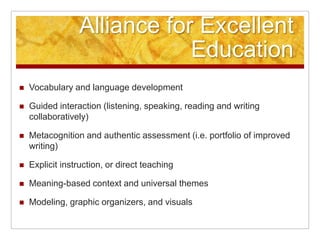 Alliance for Excellent EducationVocabulary and language developmentGuided interaction (listening, speaking, reading and writing collaboratively)Metacognition and authentic assessment (i.e. portfolio of improved writing)Explicit instruction, or direct teachingMeaning-based context and universal themesModeling, graphic organizers, and visuals