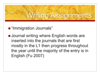 Writing Assignments“Immigration Journals”Journal writing where English words are inserted into the journals that are first mostly in the L1 then progress throughout the year until the majority of the entry is in English (Fu 2007)