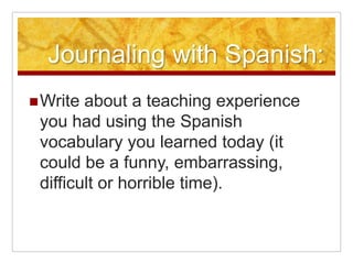 Journaling with Spanish:Write about a teaching experience you had using the Spanish vocabulary you learned today (it could be a funny, embarrassing, difficult or horrible time). 