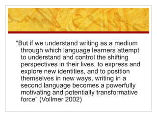 “But if we understand writing as a medium through which language learners attempt to understand and control the shifting perspectives in their lives, to express and explore new identities, and to position themselves in new ways, writing in a second language becomes a powerfully motivating and potentially transformative force” (Vollmer 2002)