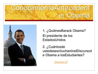 ConocimientoAntecedente: Obama1. ¿QuiénesBarack Obama?El presidente de los EstadosUnidos2. ¿Cuántosde ustedeseschucharónelDiscursode Obama a losEstudiantes?Univision 27