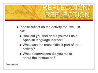 REFLECCIÓN/ REFLECTIONPlease reflect on the activity that we just did:How did you feel about yourself as a Spanish language learner?What was the most difficult part of the activity?What observations did you make about the instruction?Discussion