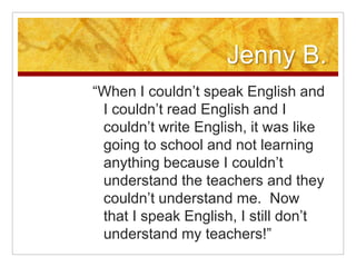 Jenny B.“When I couldn’t speak English and I couldn’t read English and I couldn’t write English, it was like going to school and not learning anything because I couldn’t understand the teachers and they couldn’t understand me.  Now that I speak English, I still don’t understand my teachers!”