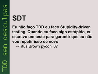 SDT
Eu não faço TDD eu faco Stupidity-driven
testing. Quando eu faco algo estúpido, eu
escrevo um teste para garantir que eu não
vou repetir isso de novo
  --Titus Brown pycon '07
 