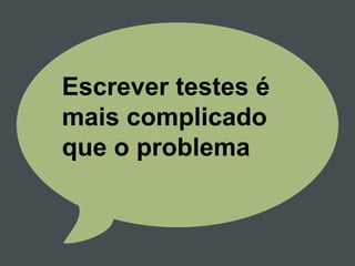 Escrever testes é
mais complicado
que o problema
 