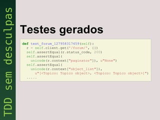 Testes gerados
def test_forum_127958317459(self):
  r = self.client.get('/forum/', {})
  self.assertEqual(r.status_code, 200)
  self.assertEqual(
    unicode(r.context["paginator"]), u"None")
  self.assertEqual(
    unicode(r.context["object_list"]),
      u"[<Topico: Topico object>, <Topico: Topico object>]")
  .....
 