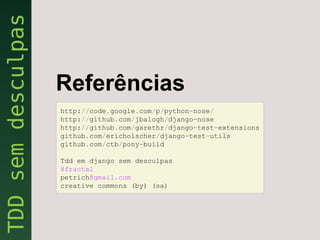 Referências
http://code.google.com/p/python-nose/
http://github.com/jbalogh/django-nose
http://github.com/garethr/django-test-extensions
github.com/ericholscher/django-test-utils
github.com/ctb/pony-build

Tdd em django sem desculpas
@fractal
petrich@gmail.com
creative commons (by) (sa)
 
