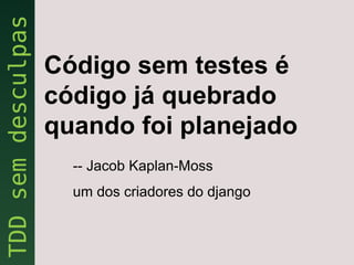 Código sem testes é
código já quebrado
quando foi planejado
  -- Jacob Kaplan-Moss
  um dos criadores do django
 