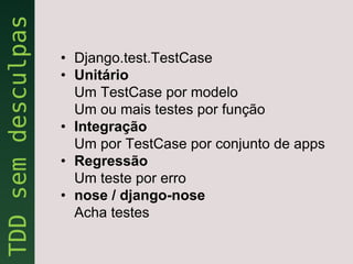 • Django.test.TestCase
• Unitário
  Um TestCase por modelo
  Um ou mais testes por função
• Integração
  Um por TestCase por conjunto de apps
• Regressão
  Um teste por erro
• nose / django-nose
  Acha testes
 