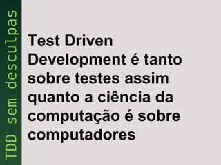 Test Driven
Development é tanto
sobre testes assim
quanto a ciência da
computação é sobre
computadores
 