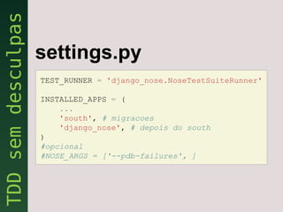 settings.py
TEST_RUNNER = 'django_nose.NoseTestSuiteRunner'

INSTALLED_APPS = (
    ...
    'south', # migracoes
    'django_nose', # depois do south
)
#opcional
#NOSE_ARGS = ['--pdb-failures', ]
 