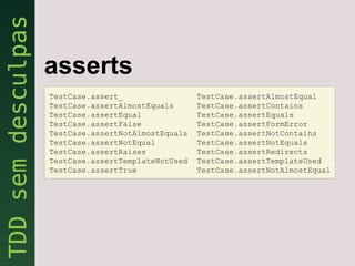 asserts
TestCase.assert_                 TestCase.assertAlmostEqual
TestCase.assertAlmostEquals      TestCase.assertContains
TestCase.assertEqual             TestCase.assertEquals
TestCase.assertFalse             TestCase.assertFormError
TestCase.assertNotAlmostEquals   TestCase.assertNotContains
TestCase.assertNotEqual          TestCase.assertNotEquals
TestCase.assertRaises            TestCase.assertRedirects
TestCase.assertTemplateNotUsed   TestCase.assertTemplateUsed
TestCase.assertTrue              TestCase.assertNotAlmostEqual
 