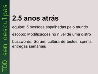 2.5 anos atrás
equipe: 5 pessoas espalhadas pelo mundo
escopo: Modificações no nível de uma distro
buzzwords: Scrum, cultura de testes, sprints,
entregas semanais
 