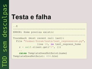 Testa e falha
..E
================================================
ERROR: Home precisa existir
------------------------------------------------
Traceback (most recent call last):
  File "foobar/forum/tests/test_regresssion.py",
                line 10, in test_regress_home
    r = self.client.get('/', {})
   ...
    raise TemplateDoesNotExist(name)
TemplateDoesNotExist: 404.html
 
