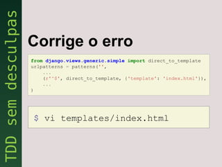 Corrige o erro
from django.views.generic.simple import direct_to_template
urlpatterns = patterns('',
    ...
    (r'^$', direct_to_template, {'template': 'index.html'}),
    ...
)




$ vi templates/index.html
 