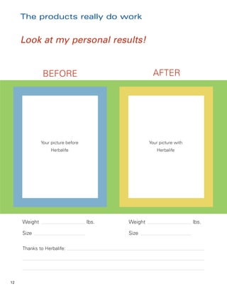 The products really do work


     Look at my personal results!


              BEFORE                                  AFTER




              Your picture before                   Your picture with
                   Herbalife                            Herbalife




     Weight                         lbs.   Weight                       lbs.

     Size                                  Size

     Thanks to Herbalife:




12
 