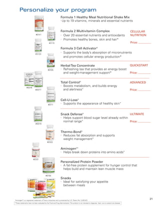 Personalize your program
                                                                   Formula 1 Healthy Meal Nutritional Shake Mix
                                                                   l
                                                                     Up to 19 vitamins, minerals and essential nutrients


                                                                   Formula 2 Multivitamin Complex                                                              CELLULAR
                              #0141                                l
                                                                     Over 20 essential nutrients and antioxidants                                              NUTRITION
                                                                   l
                                                                     Promotes healthy bones, skin and hair*
                                                  #3115                                                                                                        Price:

                                                                   Formula 3 Cell Activator®
                              #3123
                                                                   l
                                                                     Supports the body’s absorption of micronutrients
                                                                     and promotes cellular energy production*

                                                                   Herbal Tea Concentrate                                                                      QUICKSTART
                                                #0105
                                                                   l
                                                                     Refreshing tea that provides an energy boost
                                                                     and weight-management support*                                                            Price:


                                                                   Total Control®                                                                              ADVANCED
                #0076
                                                                   l
                                                                     Boosts metabolism, and builds energy
                              #0077                                  and alertness*                                                                            Price:


                                                                   Cell-U-Loss®
                                                #0111
                                                                   l
                                                                     Supports the appearance of healthy skin*


                                                                   Snack Defense®                                   ULTIMATE
                                                                   l
                                                                     Helps support blood sugar level already within
                                                                     normal range*                                  Price:
                              #0079



                                                                   Thermo-Bond®
                                                                   l
                                                                     Reduces fat absorption and supports
                                                                     weight management*
                                               #0103


                                                                   Aminogen®†
                                                                   l
                                                                     Helps break down proteins into amino acids*

                          #0101
                                                                   Personalized Protein Powder
                                                                   l
                                                                     A fat-free protein supplement for hunger control that
                                                                     helps build and maintain lean muscle mass

                                             #0194
                                                                   Snacks
                                                                   l
                                                                     Ideal for satisfying your appetite
                                                                     between meals



Aminogen® is a registered trademark of Triarco Industries and is protected by U.S. Patent No. 5,387
†
                                                                                                   ,422.
                                                                                                                                                                            21
*These statements have not been evaluated by the Food and Drug Administration. This product is not intended to diagnose, treat, cure or prevent any disease.
 