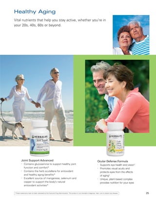 Healthy Aging
Vital nutrients that help you stay active, whether you’re in
your 20s, 40s, 60s or beyond.




         Joint Support Advanced                                                                                             Ocular Defense Formula
         l
             Contains glucosamine to support healthy joint                                                                  l
                                                                                                                                Supports eye health and vision*
             function and comfort*                                                                                          l
                                                                                                                                Promotes visual acuity and
         l
             Contains the herb scutellaria for antioxidant                                                                      protects eyes from the effects
             and healthy aging benefits*                                                                                        of aging*
         l
             Excellent source of manganese, selenium and                                                                    l
                                                                                                                                Unique, plant-based complex
             copper to support the body’s natural                                                                               provides nutrition for your eyes
             antioxidant activities*

*These statements have not been evaluated by the Food and Drug Administration. This product is not intended to diagnose, treat, cure or prevent any disease.       25
 