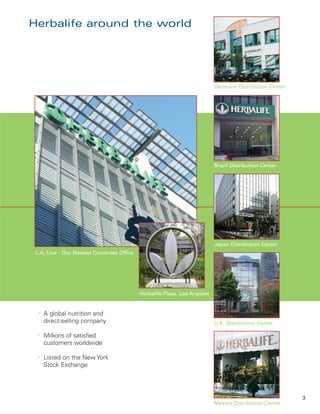 Herbalife around the world




                                                                          Germany Distribution Center




                                                                          Brazil Distribution Center




                                                                          Japan Distribution Center
 L.A. Live - Our Newest Corporate Office




                                           Herbalife Plaza, Los Angeles


  l
      A global nutrition and
      direct-selling company                                              U.K. Distribution Center

  l
      Millions of satisfied
      customers worldwide

  l
      Listed on the New York
      Stock Exchange




                                                                                                        3
                                                                          Mexico Distribution Center
 
