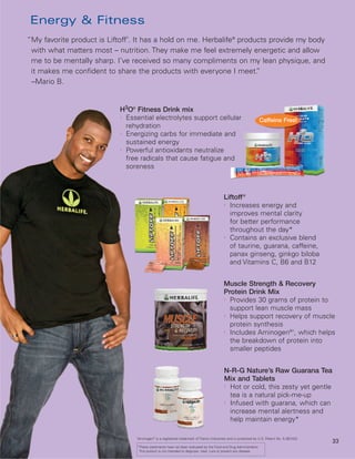 Energy & Fitness
                              ®
“My favorite product is Liftoff . It has a hold on me. Herbalife® products provide my body
 with what matters most – nutrition. They make me feel extremely energetic and allow
 me to be mentally sharp. I’ve received so many compliments on my lean physique, and
 it makes me confident to share the products with everyone I meet.     ”
 –Mario B.


                            H3O® Fitness Drink mix
                            l
                              Essential electrolytes support cellular                                              Caffeine Free!
                              rehydration
                            l
                              Energizing carbs for immediate and
                              sustained energy
                            l
                              Powerful antioxidants neutralize
                              free radicals that cause fatigue and
                              soreness



                                                                                         Liftoff ®
                                                                                         l
                                                                                           Increases energy and
                                                                                           improves mental clarity
                                                                                           for better performance
                                                                                           throughout the day*
                                                                                         l
                                                                                           Contains an exclusive blend
                                                                                           of taurine, guarana, caffeine,
                                                                                           panax ginseng, ginkgo biloba
                                                                                           and Vitamins C, B6 and B12


                                                                                         Muscle Strength & Recovery
                                                                                         Protein Drink Mix
                                                                                         l
                                                                                           Provides 30 grams of protein to
                                                                                           support lean muscle mass
                                                                                         l
                                                                                           Helps support recovery of muscle
                                                                                           protein synthesis
                                                                                         l
                                                                                           Includes Aminogen®†, which helps
                                                                                           the breakdown of protein into
                                                                                           smaller peptides


                                                                                         N-R-G Nature’s Raw Guarana Tea
                                                                                         Mix and Tablets
                                                                                         l
                                                                                           Hot or cold, this zesty yet gentle
                                                                                           tea is a natural pick-me-up
                                                                                         l
                                                                                           Infused with guarana, which can
                                                                                           increase mental alertness and
                                                                                           help maintain energy*

                                  Aminogen® is a registered trademark of Triarco Industries and is protected by U.S. Patent No. 5,387
                                  †
                                                                                                                                     ,422.
                                                                                                                                             33
                                  *These statements have not been evaluated by the Food and Drug Administration.
                                   This product is not intended to diagnose, treat, cure or prevent any disease.
 