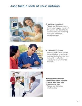 Just take a look at your options




                       A part-time opportunity
                       l
                         Would you like to earn extra
                         income during your free time?
                       l
                         Do you like the idea of extra
                         income without it interfering
                         with your current job
                         responsibilities?




                       A full-time opportunity
                       l
                         Are you tired of your current
                         job and looking for a change?
                       l
                         Are you looking for more free
                         time with your family?
                       l
                         Are you looking for financial
                         freedom?




                       The opportunity to earn
                       more than you ever thought
                       possible and make your
                       dreams come true!
                       l
                         Would you like to take
                         the first step?




                                                         37
 