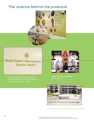 The science behind the products




                                                                                     Nobel† Laureate in Medicine
    Mark Hughes Cellular and Molecular
                                                                                     Dr. Lou Ignarro
    Nutrition Laboratory at the University of
    California, Los Angeles (UCLA)*




                                                                        Herbalife Product and Science Center, Los Angeles




4
                                                *The University of California does not endorse specific products or services as a matter of policy.
                                                †
                                                 The Nobel Foundation has no affiliation with Herbalife and does not review, approve or endorse Herbalife® products.
 