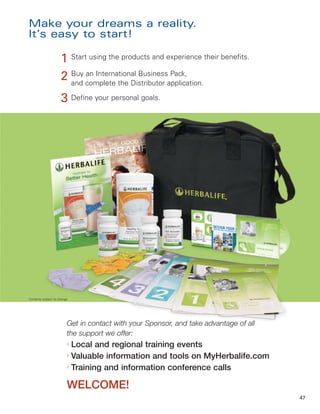 Make your dreams a reality.
It’s easy to start!

                      1 Start using the products and experience their benefits.
                      2 Buy complete the Distributor application.
                        and
                             an International Business Pack,


                      3 Define your personal goals.




Contents subject to change.




                          Get in contact with your Sponsor, and take advantage of all
                          the support we offer:
                          l
                            Local and regional training events
                          l
                            Valuable information and tools on MyHerbalife.com
                          l
                            Training and information conference calls

                          WELCOME!
                                                                                        47
 