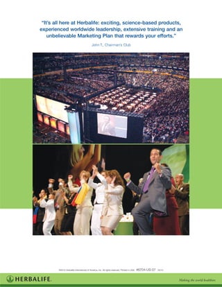 “It’s all here at Herbalife: exciting, science-based products,
experienced worldwide leadership, extensive training and an
    unbelievable Marketing Plan that rewards your efforts.”
                                           John T., Chairman’s Club




        ©2010 Herbalife International of America, Inc. All rights reserved. Printed in USA.   #6704-US-07   03/10
 