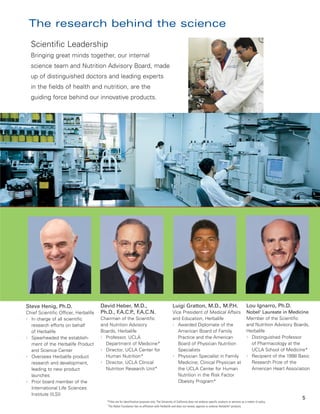 The research behind the science
  Scientific Leadership
  Bringing great minds together, our internal
  science team and Nutrition Advisory Board, made
  up of distinguished doctors and leading experts
  in the fields of health and nutrition, are the
  guiding force behind our innovative products.




Steve Henig, Ph.D.                    David Heber, M.D.,                                           Luigi Gratton, M.D., M.P.H.                                        Lou Ignarro, Ph.D.
Chief Scientific Officer, Herbalife   Ph.D., F.A.C.P F
                                                    ., .A.C.N.                                     Vice President of Medical Affairs                                  Nobel† Laureate in Medicine
l In charge of all scientific         Chairman of the Scientific                                   and Education, Herbalife                                           Member of the Scientific
  research efforts on behalf          and Nutrition Advisory                                       l Awarded Diplomate of the                                         and Nutrition Advisory Boards,
  of Herbalife                        Boards, Herbalife                                               American Board of Family                                        Herbalife
l Spearheaded the establish-          l Professor, UCLA                                               Practice and the American                                       l Distinguished Professor

  ment of the Herbalife Product         Department of Medicine*                                       Board of Physician Nutrition                                      of Pharmacology at the
  and Science Center                  l Director, UCLA Center for                                     Specialists                                                       UCLA School of Medicine*
l Oversees Herbalife product            Human Nutrition*                                           l Physician Specialist in Family                                   l Recipient of the 1998 Basic

  research and development,           l Director, UCLA Clinical                                       Medicine; Clinical Physician at                                   Research Prize of the
  leading to new product                Nutrition Research Unit*                                      the UCLA Center for Human                                         American Heart Association
  launches                                                                                            Nutrition in the Risk Factor
l Prior board member of the                                                                           Obesity Program*
  International Life Sciences
  Institute (ILSI)
                                                                                                                                                                                                5
                                        *Titles are for identification purposes only. The University of California does not endorse specific products or services as a matter of policy.
                                        †
                                         The Nobel Foundation has no affiliation with Herbalife and does not review, approve or endorse Herbalife® products.
 