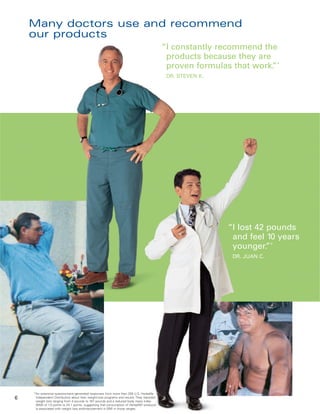 Many doctors use and recommend
    our products
                                                                                              “I constantly recommend the
                                                                                               products because they are
                                                                                               proven formulas that work. *
                                                                                                                         ”
                                                                                               DR. STEVEN K.




                                                                                                               “I lost 42 pounds
                                                                                                                and feel 10 years
                                                                                                                younger. *”
                                                                                                                DR. JUAN C.




    *An extensive questionnaire generated responses from more than 200 U.S. Herbalife
6    Independent Distributors about their weight-loss programs and results. They reported
     weight loss ranging from 4 pounds to 167 pounds and a reduced body mass index
     (BMI) of 1.5 points to 24.1 points, suggesting that consumption of Herbalife® products
     is associated with weight loss andimprovement in BMI in those ranges.
 
