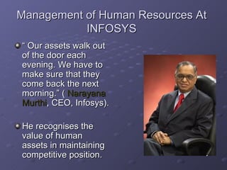 Management of Human Resources At INFOSYS “  Our assets walk out of the door each evening. We have to make sure that they come back the next morning.” (  Narayana   Murthi , CEO, Infosys). He recognises the value of human assets in maintaining competitive position. 