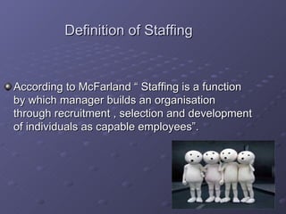 Definition of Staffing According to McFarland “ Staffing is a function by which manager builds an organisation through recruitment , selection and development of individuals as capable employees”. 
