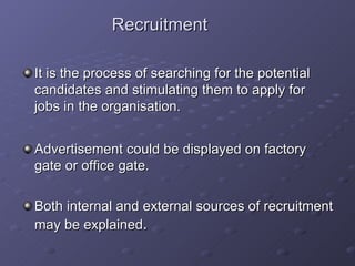 Recruitment It is the process of searching for the potential candidates and stimulating them to apply for jobs in the organisation. Advertisement could be displayed on factory gate or office gate. Both internal and external sources of recruitment may be explained . 