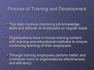 Process of Training and Development This step involves improving job knowledge , skills and attitude of employees on regular basis. . Organisations have in house training centers with training and educational institutes to ensure continuing learning of their employees. Through training employees perform better and contribute more to organisational effectiveness and efficiency. 