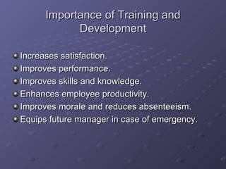 Importance of Training and Development Increases satisfaction. Improves performance. Improves skills and knowledge. Enhances employee productivity. Improves morale and reduces absenteeism. Equips future manager in case of emergency. 
