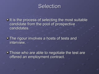 Selection It is the process of selecting the most suitable candidate from the pool of prospective candidates. The rigour involves a hosts of tests and interview. Those who are able to negotiate the test are offered an employment contract. 
