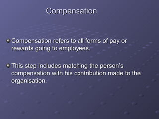 Compensation Compensation refers to all forms of pay or rewards going to employees. This step includes matching the person’s compensation with his contribution made to the organisation. 