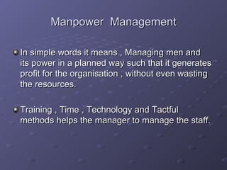 Manpower  Management In simple words it means , Managing men and its power in a planned way such that it generates profit for the organisation , without even wasting the resources. Training , Time , Technology and Tactful methods helps the manager to manage the staff. 