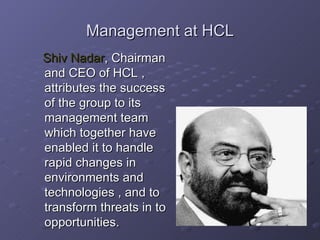 Management at HCL Shiv Nadar , Chairman and CEO of HCL , attributes the success of the group to its management team which together have enabled it to handle rapid changes in environments and technologies , and to  transform threats in to opportunities. 