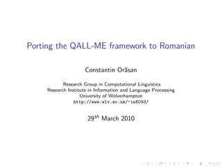 Porting the QALL-ME framework to Romanian

                    Constantin Or˘san
                                 a

           Research Group in Computational Linguistics
    Research Institute in Information and Language Processing
                   University of Wolverhampton
                http://www.wlv.ac.uk/~in6093/


                      29th March 2010
 