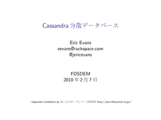 Cassandra

                          Eric Evans
                     eevans@rackspace.com
                          @jericevans


                             FOSDEM
                          2010 2 7



Japanese translation by               http://oss.infoscience.co.jp/
 