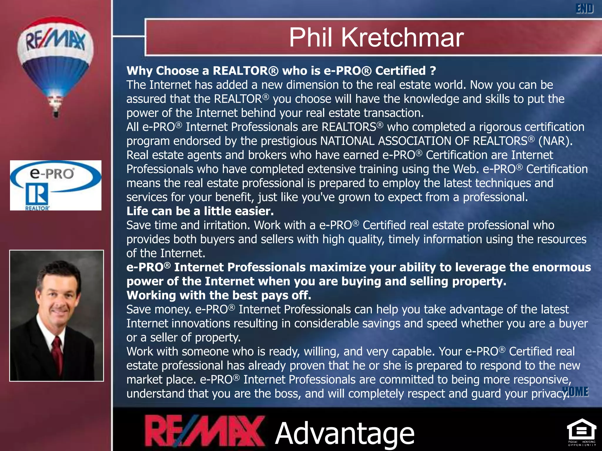 END

                               Phil Kretchmar
Why Choose a REALTOR® who is e-PRO® Certified ?
The Internet has added a new dimension to the real estate world. Now you can be
assured that the REALTOR® you choose will have the knowledge and skills to put the
power of the Internet behind your real estate transaction.
All e-PRO® Internet Professionals are REALTORS® who completed a rigorous certification
program endorsed by the prestigious NATIONAL ASSOCIATION OF REALTORS® (NAR).
Real estate agents and brokers who have earned e-PRO® Certification are Internet
Professionals who have completed extensive training using the Web. e-PRO® Certification
means the real estate professional is prepared to employ the latest techniques and
services for your benefit, just like you've grown to expect from a professional.
Life can be a little easier.
Save time and irritation. Work with a e-PRO® Certified real estate professional who
provides both buyers and sellers with high quality, timely information using the resources
of the Internet.
e-PRO® Internet Professionals maximize your ability to leverage the enormous
power of the Internet when you are buying and selling property.
Working with the best pays off.
Save money. e-PRO® Internet Professionals can help you take advantage of the latest
Internet innovations resulting in considerable savings and speed whether you are a buyer
or a seller of property.
Work with someone who is ready, willing, and very capable. Your e-PRO® Certified real
estate professional has already proven that he or she is prepared to respond to the new
market place. e-PRO® Internet Professionals are committed to being more responsive,
understand that you are the boss, and will completely respect and guard your privacy.HOME



                            Advantage
 