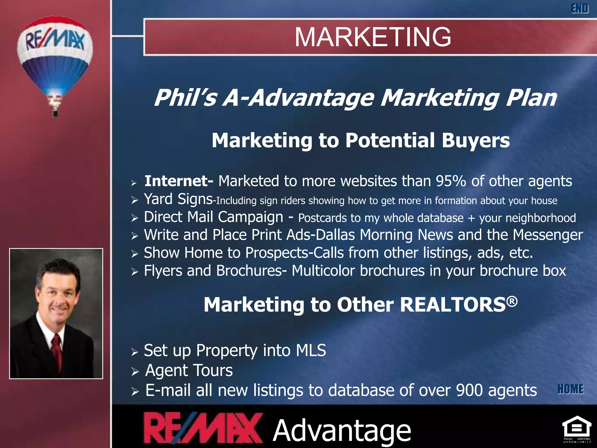 END

                                 MARKETING

     Phil’s A-Advantage Marketing Plan
                 Marketing to Potential Buyers
   Internet- Marketed to more websites than 95% of other agents
   Yard Signs-Including sign riders showing how to get more in formation about your house
   Direct Mail Campaign - Postcards to my whole database + your neighborhood
   Write and Place Print Ads-Dallas Morning News and the Messenger
   Show Home to Prospects-Calls from other listings, ads, etc.
   Flyers and Brochures- Multicolor brochures in your brochure box

               Marketing to Other REALTORS®

 Set up Property into MLS
 Agent Tours
 E-mail all new listings to database of over 900 agents                            HOME



                             Advantage
 