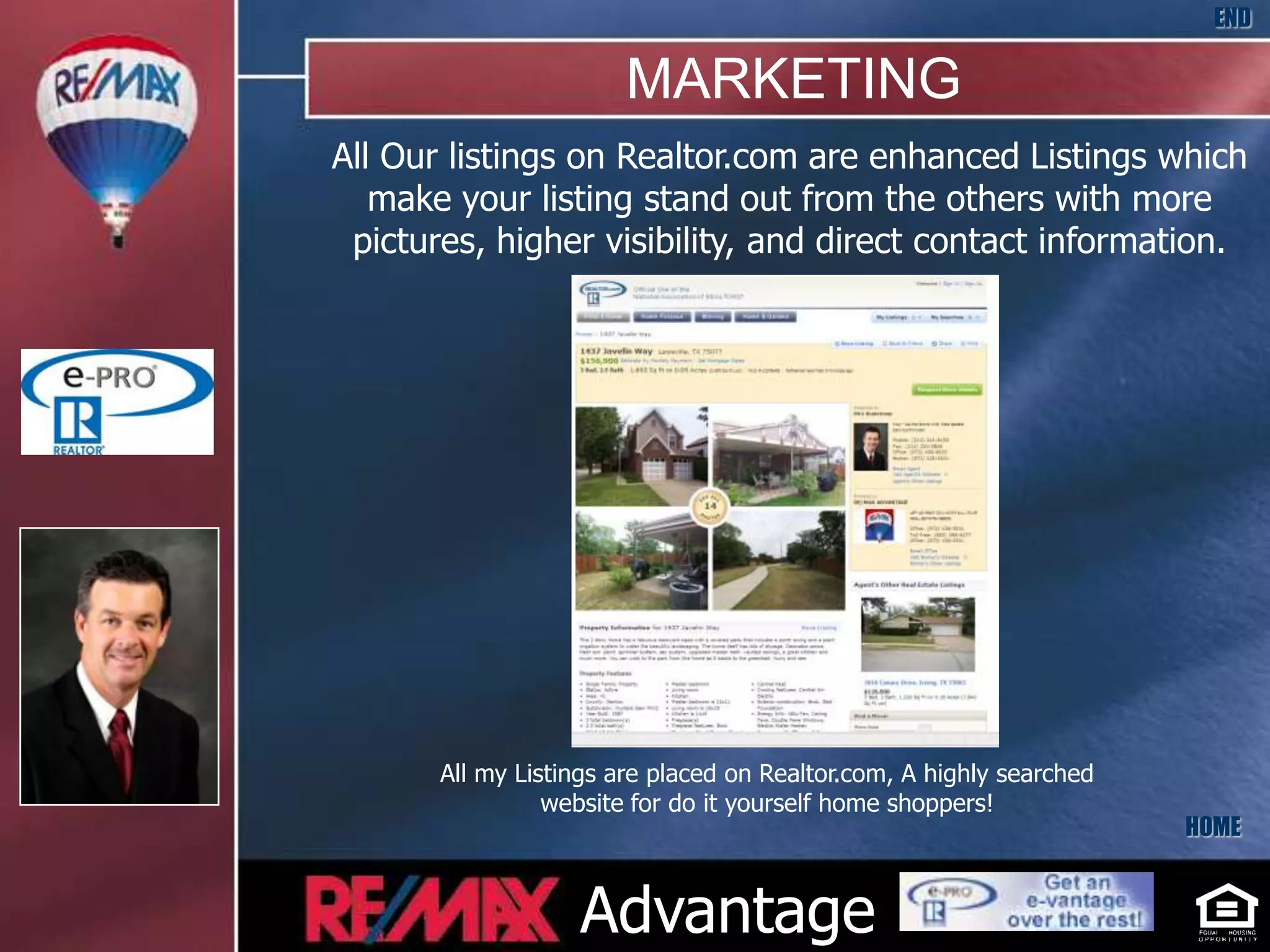 END

                        MARKETING
All Our listings on Realtor.com are enhanced Listings which
   make your listing stand out from the others with more
 pictures, higher visibility, and direct contact information.




       All my Listings are placed on Realtor.com, A highly searched
                 website for do it yourself home shoppers!
                                                                      HOME


                   Advantage
 
