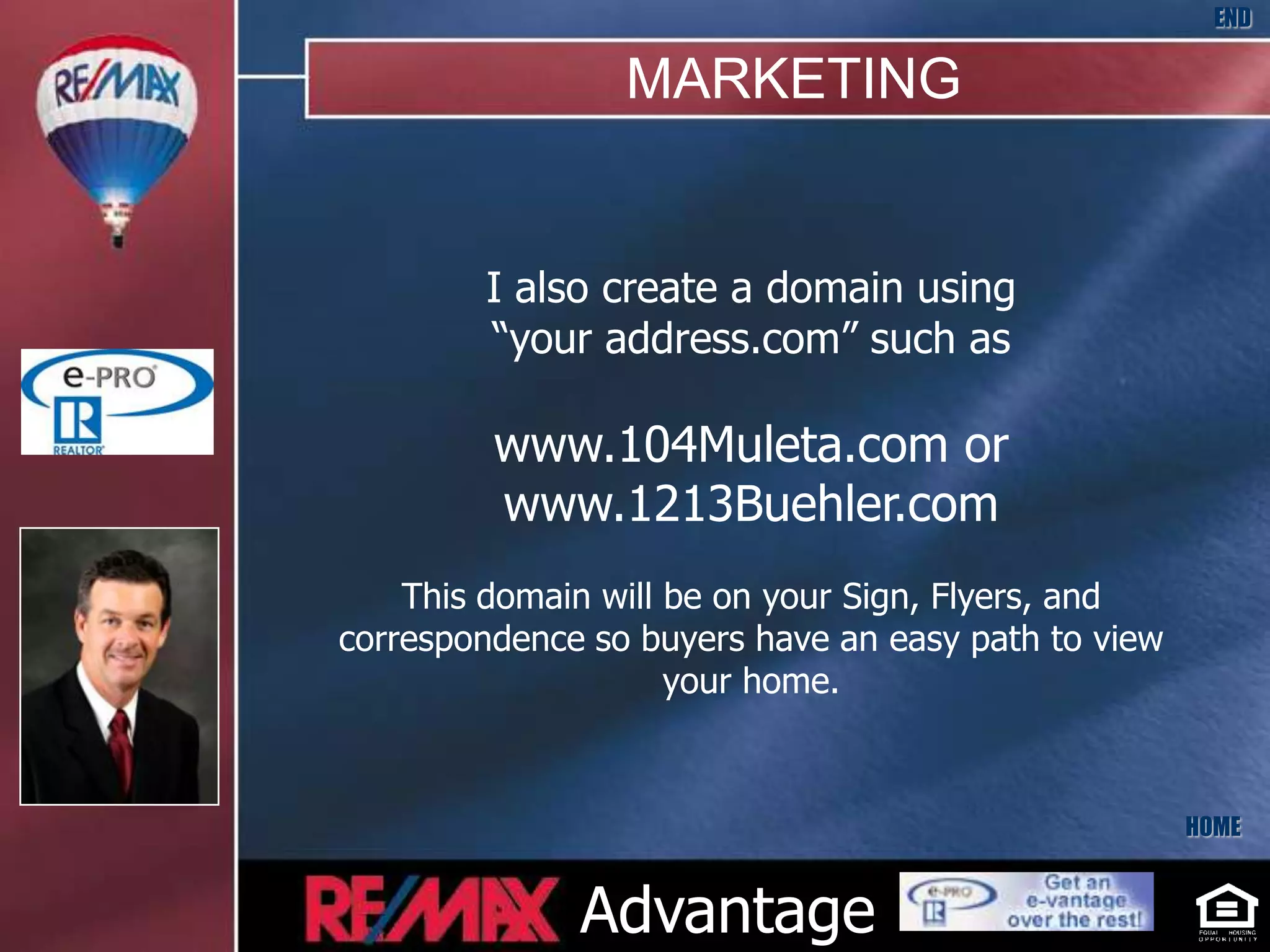 END

                 MARKETING


        I also create a domain using
        “your address.com” such as

         www.104Muleta.com or
         www.1213Buehler.com
    This domain will be on your Sign, Flyers, and
correspondence so buyers have an easy path to view
                     your home.



                                                     HOME


              Advantage
 