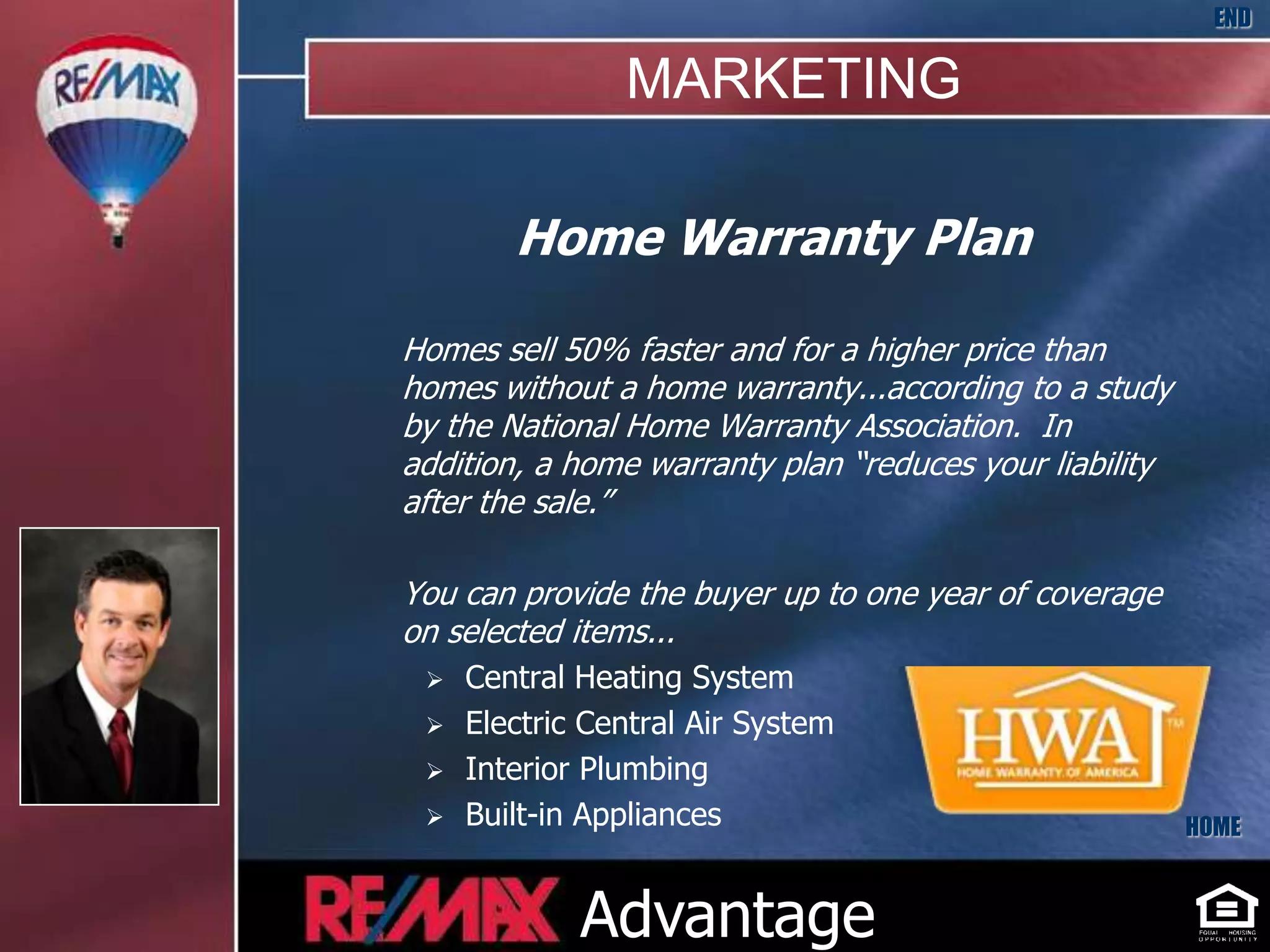 END

                MARKETING

        Home Warranty Plan

Homes sell 50% faster and for a higher price than
homes without a home warranty...according to a study
by the National Home Warranty Association. In
addition, a home warranty plan “reduces your liability
after the sale.”

You can provide the buyer up to one year of coverage
on selected items...
    Central Heating System
    Electric Central Air System
    Interior Plumbing
    Built-in Appliances                                 HOME



             Advantage
 