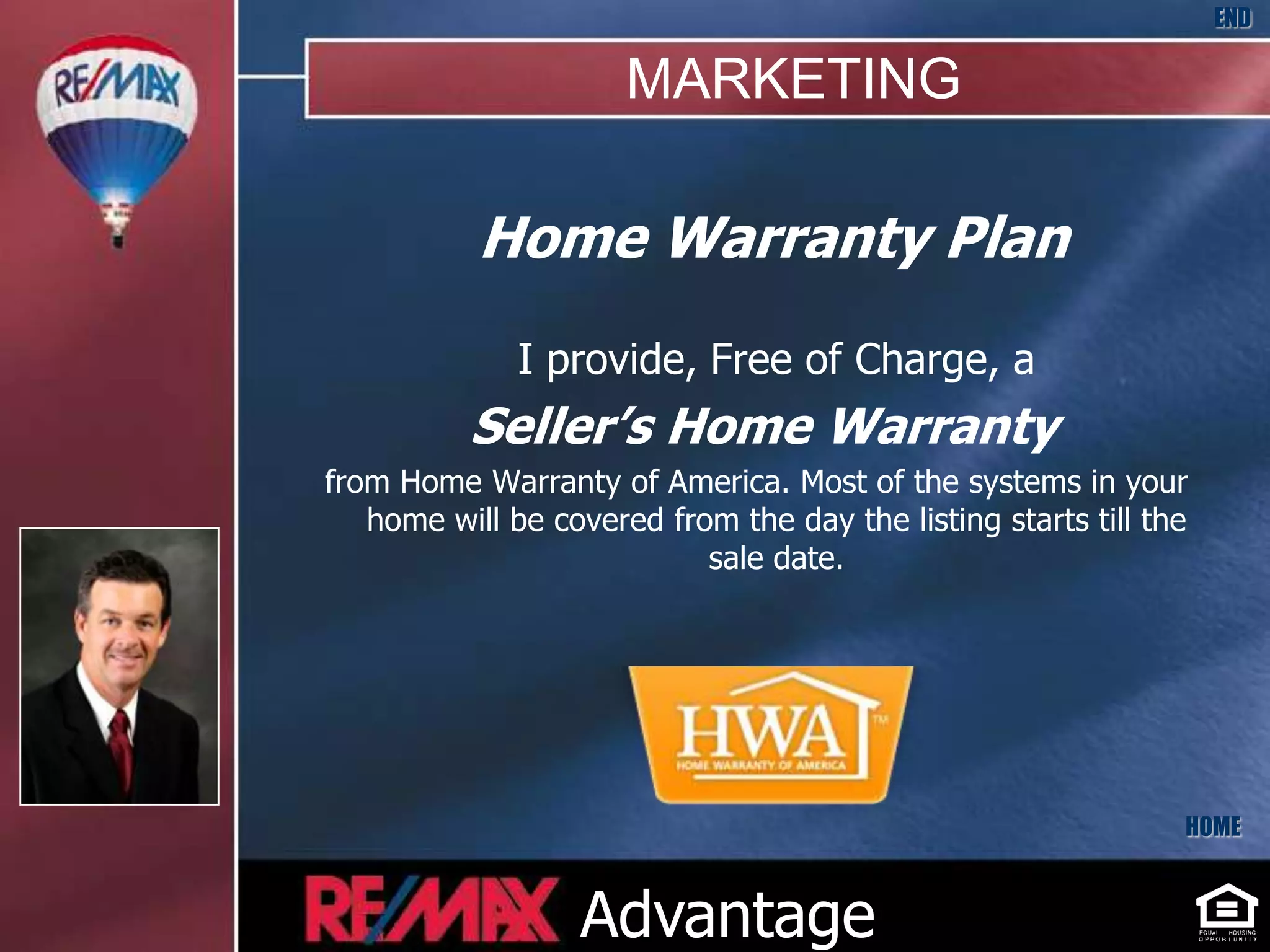 END

                      MARKETING

           Home Warranty Plan
              I provide, Free of Charge, a
          Seller’s Home Warranty
from Home Warranty of America. Most of the systems in your
   home will be covered from the day the listing starts till the
                           sale date.




                                                               HOME



                  Advantage
 