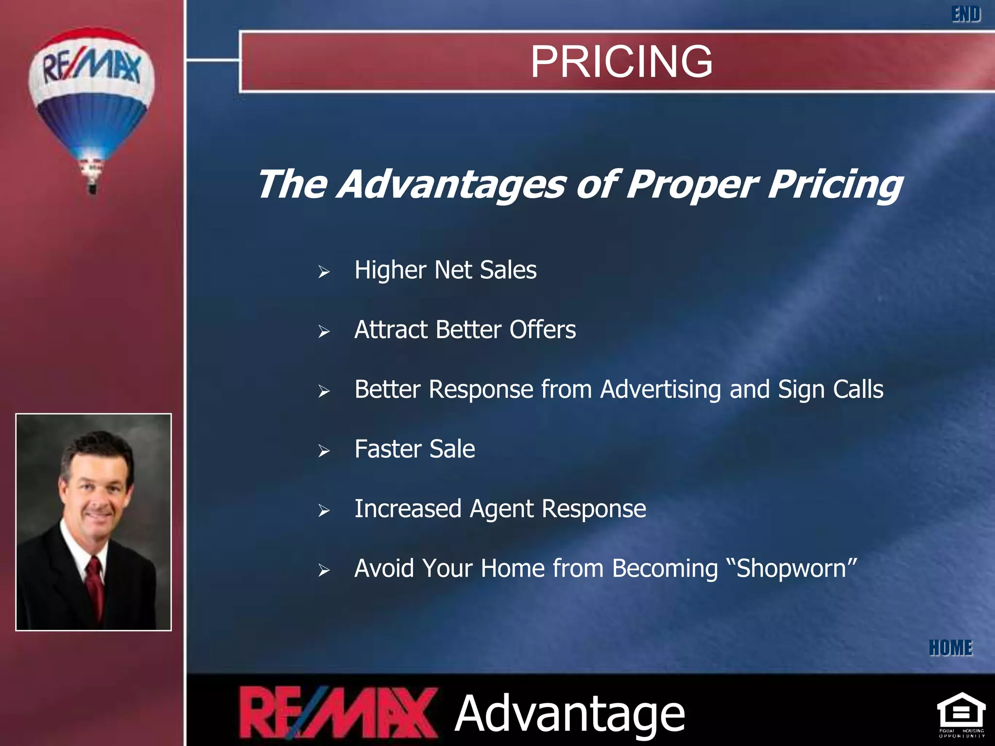 END

                       PRICING

The Advantages of Proper Pricing
      Higher Net Sales

      Attract Better Offers

      Better Response from Advertising and Sign Calls

      Faster Sale

      Increased Agent Response

      Avoid Your Home from Becoming “Shopworn”


                                                         HOME


                Advantage
 
